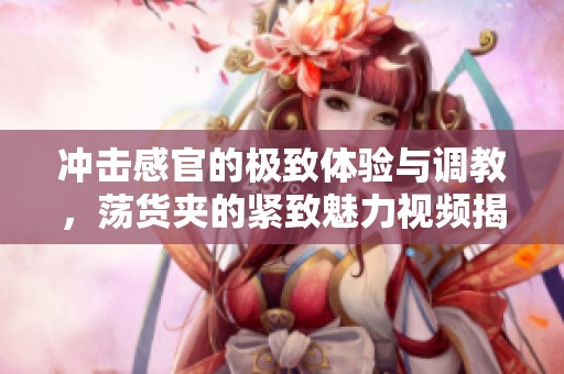 冲击感官的极致体验与调教，荡货夹的紧致魅力视频揭秘