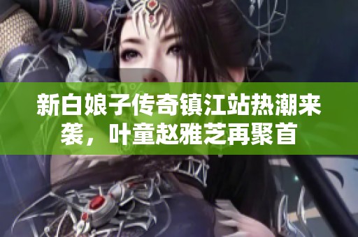新白娘子传奇镇江站热潮来袭，叶童赵雅芝再聚首