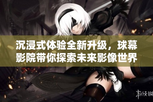 沉浸式体验全新升级，球幕影院带你探索未来影像世界