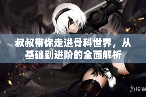 叔叔带你走进骨科世界，从基础到进阶的全面解析