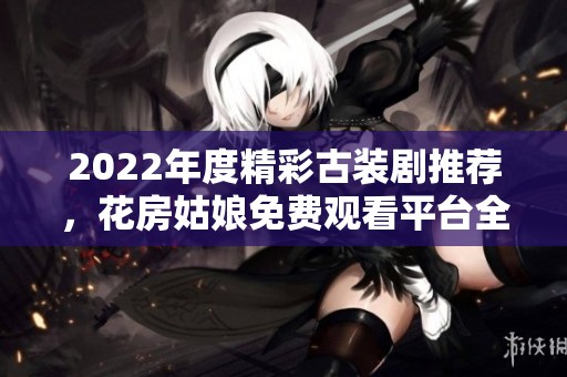 2022年度精彩古装剧推荐，花房姑娘免费观看平台全面解析
