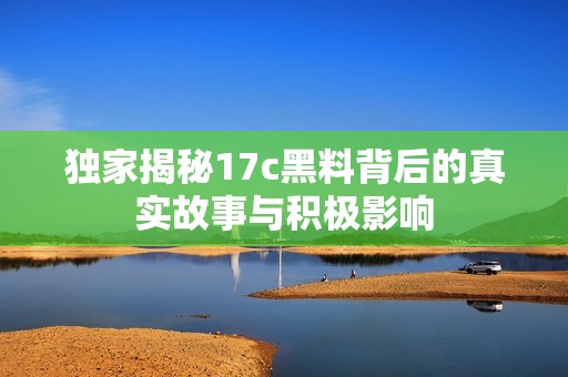 独家揭秘17c黑料背后的真实故事与积极影响