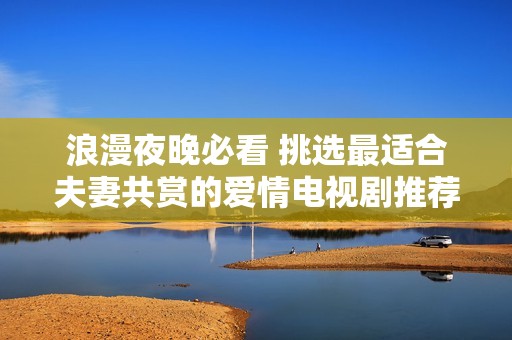浪漫夜晚必看 挑选最适合夫妻共赏的爱情电视剧推荐