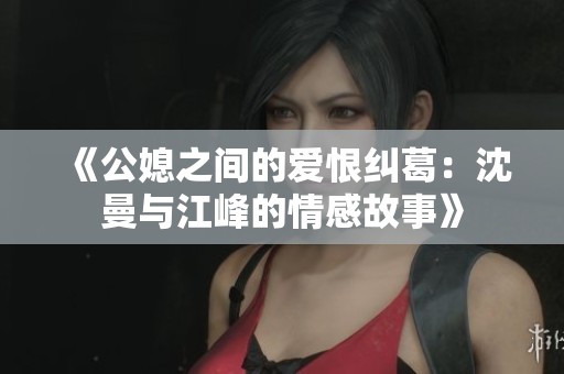 《公媳之间的爱恨纠葛：沈曼与江峰的情感故事》