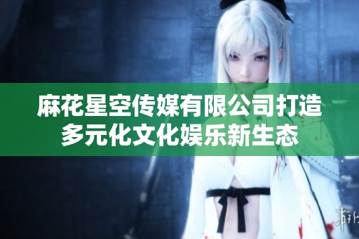 麻花星空传媒有限公司打造多元化文化娱乐新生态