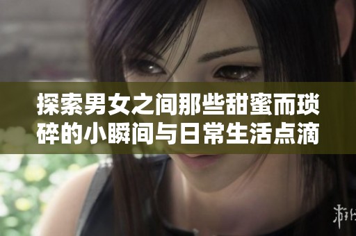 探索男女之间那些甜蜜而琐碎的小瞬间与日常生活点滴