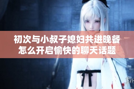 初次与小叔子媳妇共进晚餐怎么开启愉快的聊天话题
