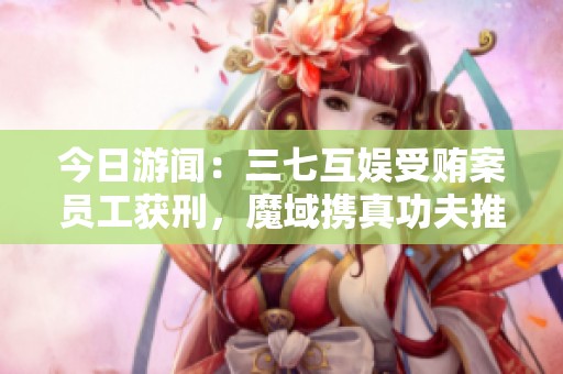 今日游闻：三七互娱受贿案员工获刑，魔域携真功夫推出新福利活动