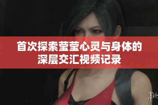 首次探索莹莹心灵与身体的深层交汇视频记录