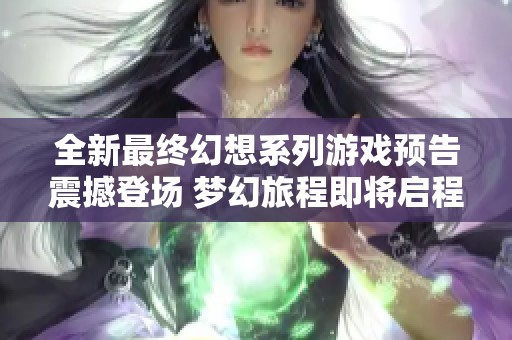 全新最终幻想系列游戏预告震撼登场 梦幻旅程即将启程