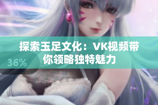 探索玉足文化：VK视频带你领略独特魅力