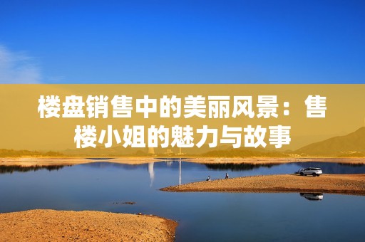 楼盘销售中的美丽风景：售楼小姐的魅力与故事