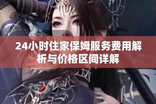 24小时住家保姆服务费用解析与价格区间详解