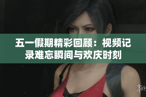 五一假期精彩回顾：视频记录难忘瞬间与欢庆时刻