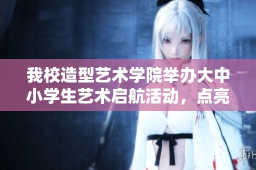 我校造型艺术学院举办大中小学生艺术启航活动，点亮青春梦想