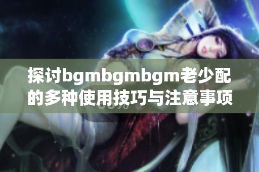 探讨bgmbgmbgm老少配的多种使用技巧与注意事项