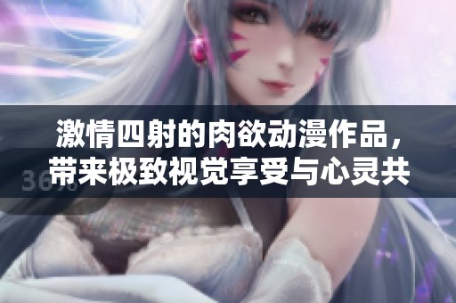 激情四射的肉欲动漫作品，带来极致视觉享受与心灵共鸣