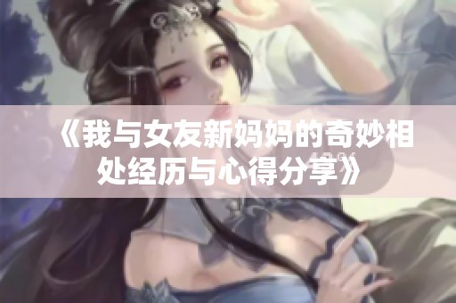 《我与女友新妈妈的奇妙相处经历与心得分享》