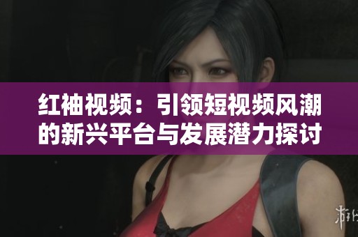 红袖视频：引领短视频风潮的新兴平台与发展潜力探讨