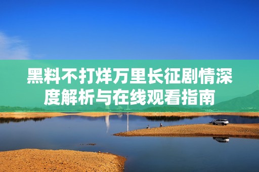 黑料不打烊万里长征剧情深度解析与在线观看指南