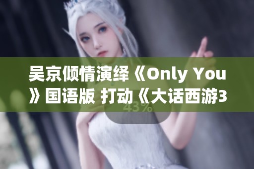 吴京倾情演绎《Only You》国语版 打动《大话西游3》情感深度
