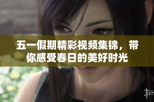 五一假期精彩视频集锦，带你感受春日的美好时光