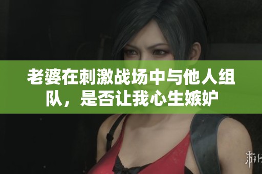 老婆在刺激战场中与他人组队，是否让我心生嫉妒