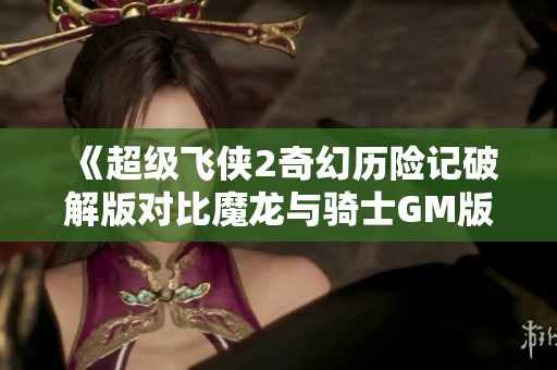《超级飞侠2奇幻历险记破解版对比魔龙与骑士GM版的深度分析》