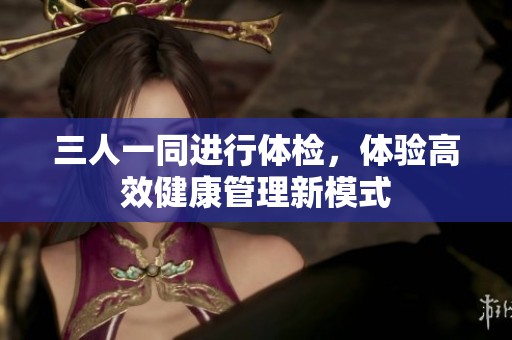 三人一同进行体检，体验高效健康管理新模式