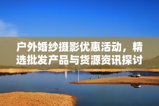 户外婚纱摄影优惠活动，精选批发产品与货源资讯探讨