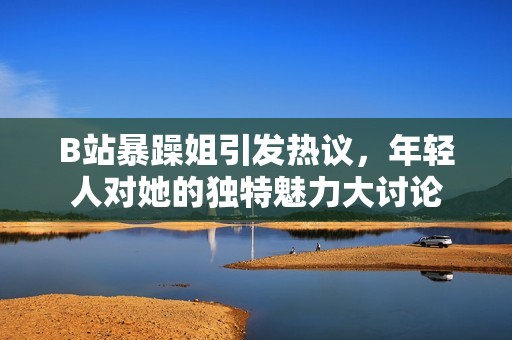 B站暴躁姐引发热议，年轻人对她的独特魅力大讨论