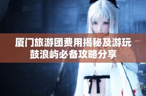 厦门旅游团费用揭秘及游玩鼓浪屿必备攻略分享