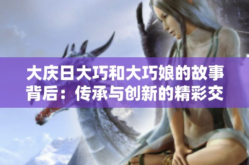 大庆日大巧和大巧娘的故事背后：传承与创新的精彩交融