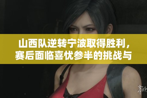 山西队逆转宁波取得胜利，赛后面临喜忧参半的挑战与机遇