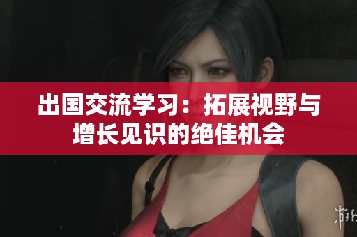 出国交流学习：拓展视野与增长见识的绝佳机会