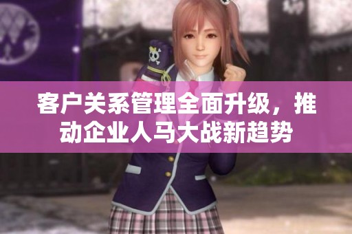 客户关系管理全面升级，推动企业人马大战新趋势