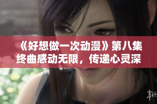 《好想做一次动漫》第八集终曲感动无限，传递心灵深处的情感
