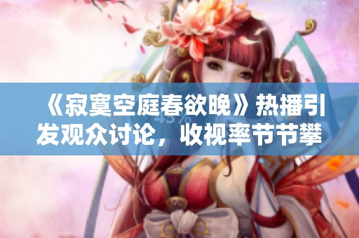《寂寞空庭春欲晚》热播引发观众讨论，收视率节节攀升