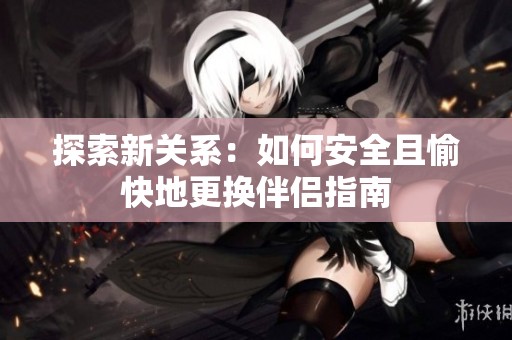 探索新关系：如何安全且愉快地更换伴侣指南