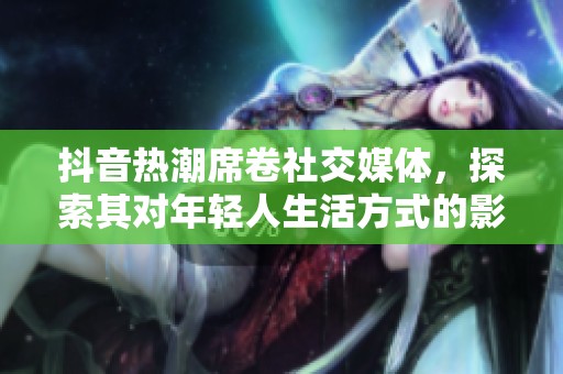 抖音热潮席卷社交媒体，探索其对年轻人生活方式的影响