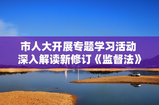 市人大开展专题学习活动 深入解读新修订《监督法》内容与意义