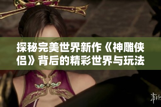 探秘完美世界新作《神雕侠侣》背后的精彩世界与玩法