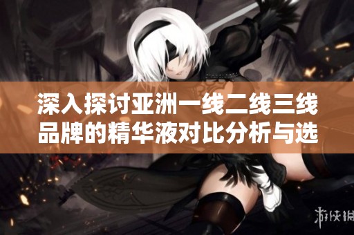 深入探讨亚洲一线二线三线品牌的精华液对比分析与选购指南