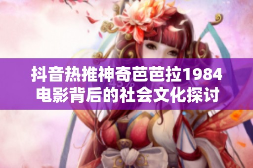 抖音热推神奇芭芭拉1984电影背后的社会文化探讨