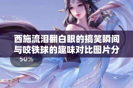 西施流泪翻白眼的搞笑瞬间与咬铁球的趣味对比图片分享