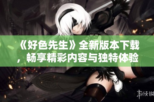 《好色先生》全新版本下载，畅享精彩内容与独特体验