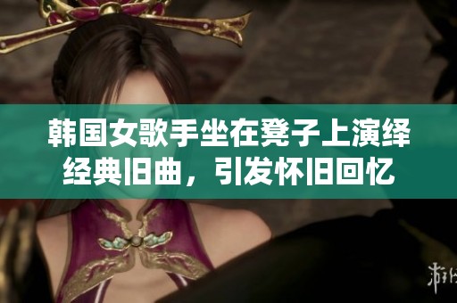韩国女歌手坐在凳子上演绎经典旧曲，引发怀旧回忆