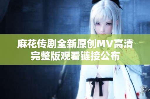 麻花传剧全新原创MV高清完整版观看链接公布