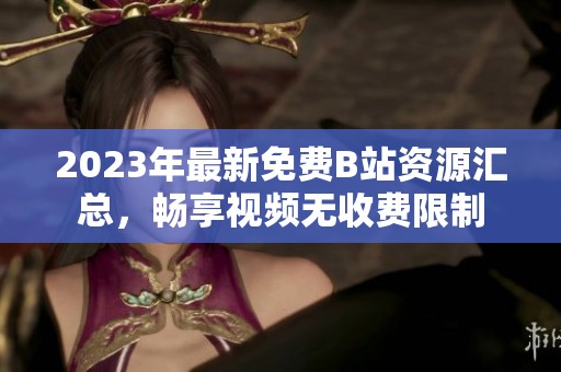 2023年最新免费B站资源汇总，畅享视频无收费限制
