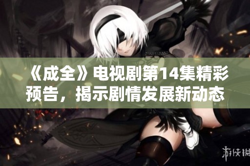《成全》电视剧第14集精彩预告，揭示剧情发展新动态！